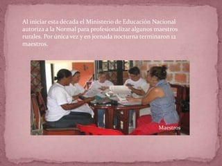Al iniciar esta década el Ministerio de Educación Nacional
autoriza a la Normal para profesionalizar algunos maestros
rurales. Por única vez y en jornada nocturna terminaron 12
maestros.
Maestros
 