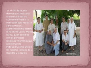 En el año 1988, seis
Hermanas Franciscanas
Misioneras de María
Auxiliadora llegan a la
Institución para recibir la
administración,
asumiendo como Rectora
la Hermana Cecilia Muñoz
Ibarra, quien continua
con los principios
religiosos y humanos que
caracterizan la
Institución, como uno de
los mejores colegios de la
localidad y la región. Misioneras
 