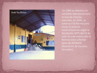 En 1994 se adquiere un
completo laboratorio para
el área de ciencias
naturales. En 1996, se
autoriza a la Normal para
iniciar el proceso
reestructuración según la
Resolución 3075 del 15 de
julio. En este mismo año la
Normal entra a formar
parte de ASONEM
(Asociación de Escuelas
Normales).
Sede las Brisas
 