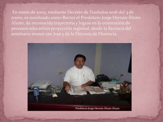 En enero de 2005, mediante Decreto de Traslados 0016 del 3 de
enero, es nombrado como Rector el Presbítero Jorge Hernán Álzate
Álzate, de reconocida trayectoria y logros en la orientación de
procesos educativos proyección regional, desde la Rectoría del
seminario menor san José y de la Diócesis de Florencia .
Presbítero Jorge Hernán Álzate Álzate
 