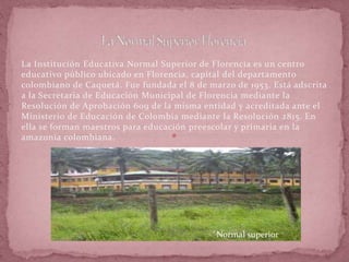 La Institución Educativa Normal Superior de Florencia es un centro
educativo público ubicado en Florencia, capital del departamento
colombiano de Caquetá. Fue fundada el 8 de marzo de 1953. Está adscrita
a la Secretaria de Educación Municipal de Florencia mediante la
Resolución de Aprobación 609 de la misma entidad y acreditada ante el
Ministerio de Educación de Colombia mediante la Resolución 2815. En
ella se forman maestros para educación preescolar y primaria en la
amazonia colombiana.
Normal superior
 