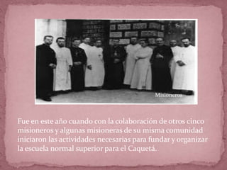Fue en este año cuando con la colaboración de otros cinco
misioneros y algunas misioneras de su misma comunidad
iniciaron las actividades necesarias para fundar y organizar
la escuela normal superior para el Caquetá.
Misioneros
 