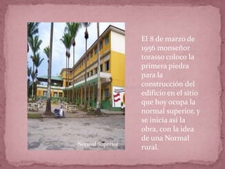El 8 de marzo de
1956 monseñor
torasso coloco la
primera piedra
para la
construcción del
edificio en el sitio
que hoy ocupa la
normal superior, y
se inicia así la
obra, con la idea
de una Normal
rural.Normal Superior
 