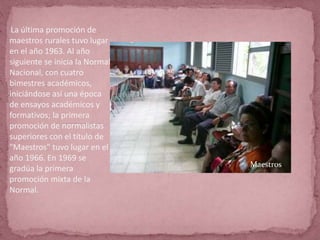 La última promoción de
maestros rurales tuvo lugar
en el año 1963. Al año
siguiente se inicia la Normal
Nacional, con cuatro
bimestres académicos,
iniciándose así una época
de ensayos académicos y
formativos; la primera
promoción de normalistas
superiores con el título de
"Maestros" tuvo lugar en el
año 1966. En 1969 se
gradúa la primera
promoción mixta de la
Normal.
Maestros
 