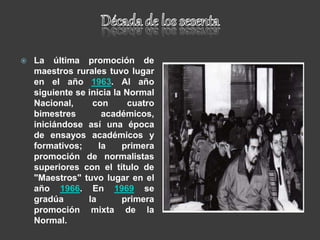  La última promoción de
maestros rurales tuvo lugar
en el año 1963. Al año
siguiente se inicia la Normal
Nacional, con cuatro
bimestres académicos,
iniciándose así una época
de ensayos académicos y
formativos; la primera
promoción de normalistas
superiores con el título de
"Maestros" tuvo lugar en el
año 1966. En 1969 se
gradúa la primera
promoción mixta de la
Normal.
 