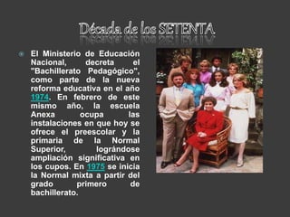  El Ministerio de Educación
Nacional, decreta el
"Bachillerato Pedagógico",
como parte de la nueva
reforma educativa en el año
1974. En febrero de este
mismo año, la escuela
Anexa ocupa las
instalaciones en que hoy se
ofrece el preescolar y la
primaria de la Normal
Superior, lográndose
ampliación significativa en
los cupos. En 1975 se inicia
la Normal mixta a partir del
grado primero de
bachillerato.
 