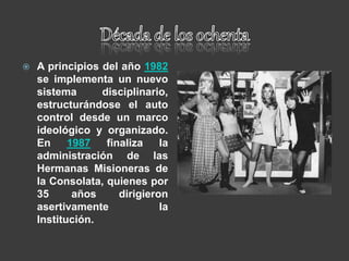  A principios del año 1982
se implementa un nuevo
sistema disciplinario,
estructurándose el auto
control desde un marco
ideológico y organizado.
En 1987 finaliza la
administración de las
Hermanas Misioneras de
la Consolata, quienes por
35 años dirigieron
asertivamente la
Institución.
 