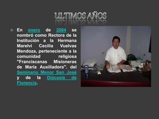  En enero de 2004 se
nombró como Rectora de la
Institución a la Hermana
Marelvi Cecilia Vuelvas
Mendoza, perteneciente a la
comunidad religiosa
"Franciscanas Misioneras
de María Auxiliadora". del
Seminario Menor San José
y de la Diócesis de
Florencia.
 
