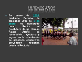  En enero de 2005,
mediante Decreto de
Traslados 0016 del 3 de
enero, es nombrado
como Rector el
Presbítero Jorge Hernán
Álzate Álzate, de
reconocida trayectoria y
logros en la orientación
de procesos educativos
proyección regional,
desde la Rectoría
 