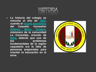  La historia del colegio se
remonta al año de 1952,
cuando el vicario apostólico
del Caquetá, monseñor
Antonio María Torasso,
misionero de la comunidad
La Consolata, oriundo de
Italia, detectó que uno de
los problemas
fundamentales de la región
caqueteña era la falta de
personas preparadas para
orientar la educación en la
zona.
 