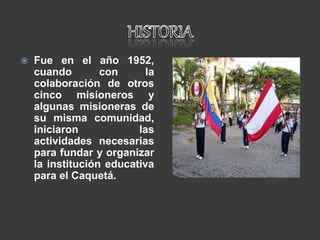  Fue en el año 1952,
cuando con la
colaboración de otros
cinco misioneros y
algunas misioneras de
su misma comunidad,
iniciaron las
actividades necesarias
para fundar y organizar
la institución educativa
para el Caquetá.
 