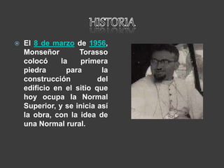  El 8 de marzo de 1956,
Monseñor Torasso
colocó la primera
piedra para la
construcción del
edificio en el sitio que
hoy ocupa la Normal
Superior, y se inicia así
la obra, con la idea de
una Normal rural.
 