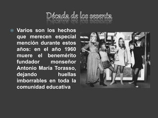  Varios son los hechos
que merecen especial
mención durante estos
años: en el año 1960
muere el benemérito
fundador monseñor
Antonio María Torasso,
dejando huellas
imborrables en toda la
comunidad educativa
 