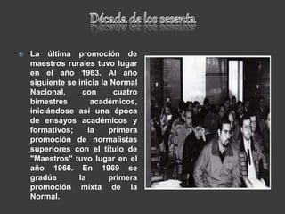  La última promoción de
maestros rurales tuvo lugar
en el año 1963. Al año
siguiente se inicia la Normal
Nacional, con cuatro
bimestres académicos,
iniciándose así una época
de ensayos académicos y
formativos; la primera
promoción de normalistas
superiores con el título de
"Maestros" tuvo lugar en el
año 1966. En 1969 se
gradúa la primera
promoción mixta de la
Normal.
 