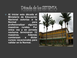  Al iniciar esta década el
Ministerio de Educación
Nacional autoriza a la
Normal para
profesionalizar algunos
maestros rurales. Por
única vez y en jornada
nocturna terminaron 12
maestros. Además
comienzan a dictar
cursos vacacionales para
validar en la Normal.
 