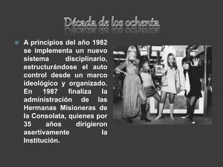  A principios del año 1982
se implementa un nuevo
sistema disciplinario,
estructurándose el auto
control desde un marco
ideológico y organizado.
En 1987 finaliza la
administración de las
Hermanas Misioneras de
la Consolata, quienes por
35 años dirigieron
asertivamente la
Institución.
 