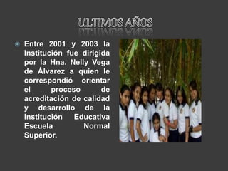  Entre 2001 y 2003 la
Institución fue dirigida
por la Hna. Nelly Vega
de Álvarez a quien le
correspondió orientar
el proceso de
acreditación de calidad
y desarrollo de la
Institución Educativa
Escuela Normal
Superior.
 
