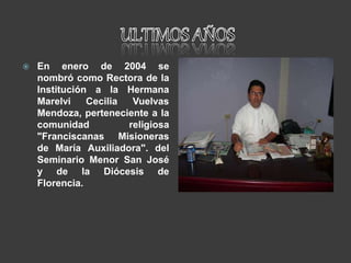  En enero de 2004 se
nombró como Rectora de la
Institución a la Hermana
Marelvi Cecilia Vuelvas
Mendoza, perteneciente a la
comunidad religiosa
"Franciscanas Misioneras
de María Auxiliadora". del
Seminario Menor San José
y de la Diócesis de
Florencia.
 