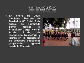 En enero de 2005,
mediante Decreto de
Traslados 0016 del 3 de
enero, es nombrado
como Rector el
Presbítero Jorge Hernán
Álzate Álzate, de
reconocida trayectoria y
logros en la orientación
de procesos educativos
proyección regional,
desde la Rectoría
 
