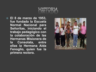  El 8 de marzo de 1953,
fue fundada la Escuela
Normal Nacional para
Señoritas, iniciando el
trabajo pedagógico con
la colaboración de las
Hermanas Misionera de
la Consolata, entre
ellas la Hermana Alda
Fenoglio, quien fue la
primera rectora.
 