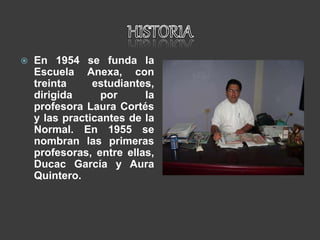  En 1954 se funda la
Escuela Anexa, con
treinta estudiantes,
dirigida por la
profesora Laura Cortés
y las practicantes de la
Normal. En 1955 se
nombran las primeras
profesoras, entre ellas,
Ducac García y Aura
Quintero.
 