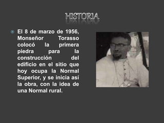  El 8 de marzo de 1956,
Monseñor Torasso
colocó la primera
piedra para la
construcción del
edificio en el sitio que
hoy ocupa la Normal
Superior, y se inicia así
la obra, con la idea de
una Normal rural.
 