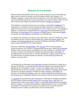 Historia de la nutrición
Desde la aparición del hombre sobre la tierra, el tipo de alimentos que este ha tenido que
ingerir para su sustento ha variado a través del tiempo, debido a que siempre se vio
obligado a adaptarse a aquellos que tenía más próximos y le era más fácil obtener con las
escasas herramientas que poseía. Como por ejemplo, sirva citar los estudios sobre los restos
del ser humano más antiguo encontrado hasta la fecha (el hombre de Atapuerca).
Se ha llegado a la conclusión de que este era carroñero y practicaba el canibalismo,34 y
competía por sus alimentos con otros animales de hábitos alimenticios similares. En su
andar en busca de víveres, se iba encontrando con nuevos tipos a los que se veía obligado a
adaptarse. A medida que la disponibilidad de la caza mayor iba disminuyendo tenía que
alimentarse de la caza menor, de los mariscos (en algunas áreas) y sobre todo de plantas
comestibles. Esta fase adaptativa empezó hace unos 100 000 años.
Los últimos seres humanos que sufrieron estas restricciones, hace unos 30 000 años, fueron
los habitantes de unas zonas muy determinadas (dos regiones del Oriente Medio). Sin
embargo, en la península ibérica hace menos de 20 000 años (Freeman, 1981) la carne
todavía suponía más del 50 % de la dieta habitual.
Hace unos 12 000 años (Cavalli-Sforza, 1981; Trowell, 1981) se inicia la primera
revolución agrícola. Esto conlleva a la disponibilidad de una nueva fuente fija de proteínas.
Debemos tener en cuenta la gran variabilidad en las cifras referidas a lo obtenido en las
cosechas; se trata de una alimentación irregular que alterna con épocas de hambre. El
resultado final de las recolecciones se veía muy afectado por el clima, contra el cual era
muy difícil luchar. El almacenamiento de sobrantes, en años buenos de producción,
tampoco era el más eficaz.

Los humanos han evolucionado como omnívoros cazadores-recolectores a lo largo de los
pasados 250 000 años. La dieta del humano moderno temprano varió significativamente
dependiendo de la localidad y el clima. La dieta en los trópicos tiende a estar basada
preferentemente en alimentos vegetales, mientras que la dieta en las latitudes altas tienden
más hacia los productos animales. El análisis de restos craneales y poscraneales de
humanos y de animales del Neolítico, junto con estudios detallados de modificación ósea
han mostrado que el canibalismo también estuvo presente entre los humanos prehistóricos.
La agricultura se desarrolló hace aproximadamente 10 000 años en múltiples localidades a
través del mundo, proporcionando cereales tales como trigo, arroz y maíz junto con
alimentos básicos tales como el pan y la pasta. La agricultura también proporcionó leche y
productos lácteos, e incrementó marcadamente la disponibilidad de carnes y la diversidad
de vegetales. La importancia de la pureza de los alimentos fue reconocida cuando el
almacenaje masivo condujo a la aparición de casos de contaminación.

 