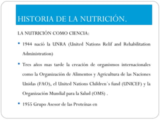 HISTORIA DE LA NUTRICIÓN. LA NUTRICIÓN COMO CIENCIA: 1944 nació la UNRA (United Nations Relif and Rehabilitation Administration) Tres años mas tarde la creación de organismos internacionales como la Organización de Alimentos y Agricultura de las Naciones Unidas (FAO), el United Nations Children´s fund (UNICEF) y la Organización Mundial para la Salud (OMS) . 1955 Grupo Asesor de las Proteínas en 