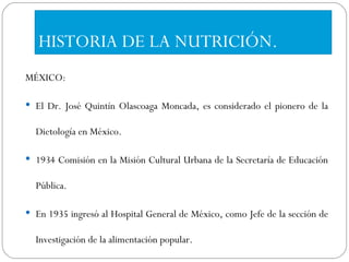 HISTORIA DE LA NUTRICIÓN. MÉXICO: El Dr. José Quintín Olascoaga Moncada, es considerado el pionero de la Dietología en México.  1934 Comisión en la Misión Cultural Urbana de la Secretaría de Educación Pública.  En 1935 ingresó al Hospital General de México, como Jefe de la sección de Investigación de la alimentación popular. 
