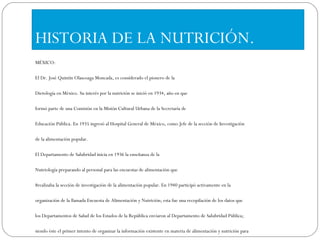 HISTORIA DE LA NUTRICIÓN. MÉXICO: El Dr. José Quintín Olascoaga Moncada, es considerado el pionero de la Dietología en México. Su interés por la nutrición se inició en 1934, año en que formó parte de una Comisión en la Misión Cultural Urbana de la Secretaría de Educación Pública. En 1935 ingresó al Hospital General de México, como Jefe de la sección de Investigación de la alimentación popular. El Departamento de Salubridad inicia en 1936 la enseñanza de la Nutriología preparando al personal para las encuestas de alimentación que 8realizaba la sección de investigación de la alimentación popular. En 1940 participó activamente en la organización de la llamada Encuesta de Alimentación y Nutrición; esta fue una recopilación de los datos que los Departamentos de Salud de los Estados de la República enviaron al Departamento de Salubridad Pública; siendo éste el primer intento de organizar la información existente en materia de alimentación y nutrición para contar con un diagnóstico nacional. En 1943 se imparte el curso único para formar dietistas con funciones específicas en el Hospital Infantil de México; el curso estuvo a cargo del Dr. Rafael Ramos Galván. Los egresados se integraron el Servicio de Dietología del mismo hospital en México. En el mismo año el Dr. José Quintin Olascoaga y la Dra. Juana Navarro prepararon un equipo de dietistas para trabajar en el Instituto Nacional de Cardiología, con el cual se estableció el segundo Servicio de Nutrición en México. Sin embargo, fue un curso que operó en forma discontinua ya que no existía una escuela formal, por lo que puede decirse que la enseñanza sistemática de la Nutriología se inició hasta el año de 1945, en la Escuela de Dietética del Instituto Nacional de Cardiología creada a sugerencia del Dr. Ignacio Chávez. En 1950 esta escuela fue posteriormente trasladada al Instituto Nacional de Nutriología de la Secretaría de Salubridad y Asistencia creado por iniciativa del Dr. José Quintín Olascoaga Moncada. Algunos años después, en 1960 la Escuela de Dietética se cambió al Hospital Colonia de los Ferrocarriles Nacionales de México, en donde permaneció hasta el año de 1971. A partir de esa fecha, se incorporó al ISSSTE, bajo el nombre de Escuela de Dietética y Nutrición y continuó bajo la dirección del Dr. Olascoaga. Así, la creación de la primera Escuela de Dietología en nuestro país resultó para el Dr. una experiencia relativamente sencilla. El Departamento de Ciencias de la Nutrición y de los Alimentos de la Universidad Iberoamericana (ahora plantel Santa Fe) fue constituido en el año de1972 y alberga la primera Licenciatura en Nutrición del país. Actualmente el Departamento desarrolla, además de la actividad de docencia, un programa de investigación tanto en nutrición como en alimentos. La Facultad de Salud Pública y Nutrición de la Universidad Autónoma de Nuevo León, ofrece desde hace más de veinte años la carrera de Licenciado en Nutrición y cuenta hasta la fecha con más de mil egresados, quienes se han integrado de diversas maneras al equipo de profesionales de la salud, abriendo grandes perspectivas de desarrollo. 