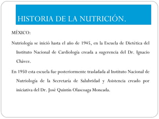 HISTORIA DE LA NUTRICIÓN. MÉXICO: Nutriología se inició hasta el año de 1945, en la Escuela de Dietética del Instituto Nacional de Cardiología creada a sugerencia del Dr. Ignacio Chávez.  En 1950 esta escuela fue posteriormente trasladada al Instituto Nacional de Nutriología de la Secretaría de Salubridad y Asistencia creado por iniciativa del Dr. José Quintín Olascoaga Moncada.  