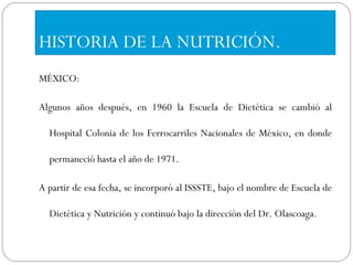 HISTORIA DE LA NUTRICIÓN. MÉXICO: Algunos años después, en 1960 la Escuela de Dietética se cambió al Hospital Colonia de los Ferrocarriles Nacionales de México, en donde permaneció hasta el año de 1971.  A partir de esa fecha, se incorporó al ISSSTE, bajo el nombre de Escuela de Dietética y Nutrición y continuó bajo la dirección del Dr. Olascoaga.  