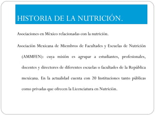 HISTORIA DE LA NUTRICIÓN. Asociaciones en México relacionadas con la nutrición. Asociación Mexicana de Miembros de Facultades y Escuelas de Nutrición (AMMFEN): cuya misión es agrupar a estudiantes, profesionales, docentes y directores de diferentes escuelas o facultades de la República mexicana. En la actualidad cuenta con 20 Instituciones tanto públicas como privadas que ofrecen la Licenciatura en Nutrición. 