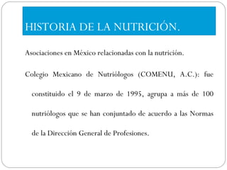 HISTORIA DE LA NUTRICIÓN. Asociaciones en México relacionadas con la nutrición. Colegio Mexicano de Nutriólogos (COMENU, A.C.): fue constituido el 9 de marzo de 1995, agrupa a más de 100 nutriólogos que se han conjuntado de acuerdo a las Normas de la Dirección General de Profesiones. 