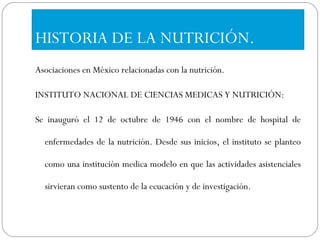 HISTORIA DE LA NUTRICIÓN. Asociaciones en México relacionadas con la nutrición. INSTITUTO NACIONAL DE CIENCIAS MEDICAS Y NUTRICIÓN: Se inauguró el 12 de octubre de 1946 con el nombre de hospital de enfermedades de la nutrición. Desde sus inicios, el instituto se planteo como una institución medica modelo en que las actividades asistenciales sirvieran como sustento de la ecucación y de investigación. 
