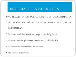 HISTORIA DE LA NUTRICIÓN. NIVERSIDADES EN LAS QUE SE IMPARTE LA LICENCIATURA EN NUTRICIÓN EN MÉXICO SON 23 ENTRE LAS QUE SE ENCUENTRAN: La Universidad Iberoamericana campus León, DF y Puebla El centro interdisciplinario de ciencias para la salud del IPN La universidad Autonoma de Nuevo León Universidad Veracruzana 