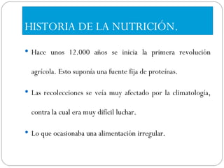HISTORIA DE LA NUTRICIÓN. Hace unos 12.000 años se inicia la primera revolución agrícola. Esto suponía una fuente fija de proteínas. Las recolecciones se veía muy afectado por la climatología, contra la cual era muy difícil luchar.  Lo que ocasionaba una alimentación irregular. 