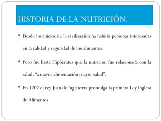 HISTORIA DE LA NUTRICIÓN. Desde los inicios de la civilización ha habido personas interesadas en la calidad y seguridad de los alimentos. Pero fue hasta Hipócrates que la nutricion fue relacionada con la salud, “a mayor alimentación mayor salud”. En 1202 el rey Juan de Inglaterra promulga la primera Ley Inglesa de Alimentos. 