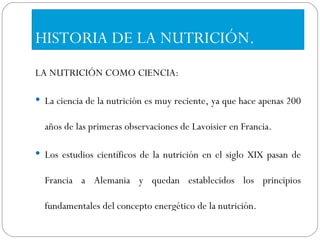 HISTORIA DE LA NUTRICIÓN. LA NUTRICIÓN COMO CIENCIA: La ciencia de la nutrición es muy reciente, ya que hace apenas 200 años de las primeras observaciones de Lavoisier en Francia.  Los estudios científicos de la nutrición en el siglo XIX pasan de Francia a Alemania y quedan establecidos los principios fundamentales del concepto energético de la nutrición. 
