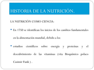 HISTORIA DE LA NUTRICIÓN. LA NUTRICIÓN COMO CIENCIA: En 1750 se identifican los inicios de los cambios fundamentales en la alimentación mundial, debido a los estudios científicos sobre energía y proteínas y el descubrimiento de las vitaminas (vita Bioquímico polaco Casimir Funk ) . 