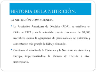 HISTORIA DE LA NUTRICIÓN. LA NUTRICIÓN COMO CIENCIA: La Asociación Americana de Dietética (ADA), se establece en Ohio en 1927 y en la actualidad cuenta con cerca de 70,000 miembros siendo la agrupación de profesionales de nutrición y alimentación más grande de EUA y el mundo.  Comienza el estudio de la Dietética y la Nutrición en America y Europa, implementándose la Carrera de Dietista a nivel universitario.  