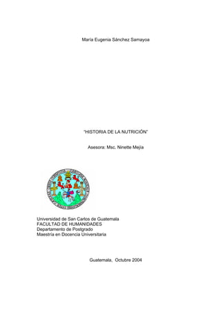 María Eugenia Sánchez Samayoa
“HISTORIA DE LA NUTRICIÓN”
Asesora: Msc. Ninette Mejía
Universidad de San Carlos de Guatemala
FACULTAD DE HUMANIDADES
Departamento de Postgrado
Maestría en Docencia Universitaria
Guatemala, Octubre 2004
 