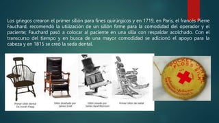 Los griegos crearon el primer sillón para fines quirúrgicos y en 1719, en París, el francés Pierre
Fauchard, recomendó la utilización de un sillón firme para la comodidad del operador y el
paciente; Fauchard pasó a colocar al paciente en una silla con respaldar acolchado. Con el
transcurso del tiempo y en busca de una mayor comodidad se adicionó el apoyo para la
cabeza y en 1815 se creó la seda dental.
 