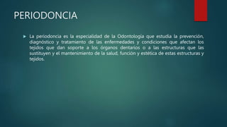 PERIODONCIA
 La periodoncia es la especialidad de la Odontología que estudia la prevención,
diagnóstico y tratamiento de las enfermedades y condiciones que afectan los
tejidos que dan soporte a los órganos dentarios o a las estructuras que las
sustituyen y el mantenimiento de la salud, función y estética de estas estructuras y
tejidos.
 