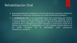 Rehabilitación Oral
 Especialidad dedicada a reestablecer la función del sistema masticatorio mediante la
Rehabilitación, reeducación del paciente por medio de elementos protésicos.
 La rehabilitación oral es una especialidad dentro de la odontología que combina
en forma integral las áreas de prótesis fija, prótesis removible, operatoria, oclusión
e Implante dental, que realiza el diagnóstico y plan de tratamiento adecuado al
paciente de alta complejidad que requiere recuperar su salud bucal a través de las
técnicas más modernas de rehabilitación. A su vez, establece estrecha relación con
las demás disciplinas de la odontología, como periodoncia,
endodoncia y ortodoncia.
 