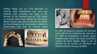 Phillips Pfapp que en 1756 describió un
método para impresiones con cera que
después eran vaciadas con yeso, el Dr.
francés, N. De Chemant que en 1792 utilizó
un proceso para hacer dientes de porcelana,
Robert Bunon que será el primero en hablar
de Odontología en la Universidad y definió la
enfermedad que hoy se conoce como
hipoplasia del esmalte.
En 1901 se empezó a estudiar las manchas
color café en los residentes de colorado y
en 1945 se empezaron a fluorar aguas
potables para reducir las caries, la primera
ciudad de Gran Rapids llegó a ser la
primera en el mundo en fluorurar sus
abastecimientos de agua potable.
 