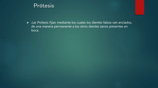 Prótesis
 Las Prótesis Fijas: mediante los cuales los dientes falsos van anclados,
de una manera permanente a los otros dientes sanos presentes en
boca.
 