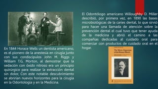 En 1844 Horace Wells un dentista americano,
es el pionero de la anestesia en cirugía junto
con sus condiscípulos John M. Riggs y
William T.G, Morton, al demostrar que la
sedación con óxido nitroso era un principio
quirúrgico para realizar la extracción dental
sin dolor, Con este notable descubrimiento
se abrirían nuevos horizontes para la cirugía
en la Odontología y en la Medicina.
El Odontólogo americano Willoughby D. Miller
describió, por primera vez, en 1890 las bases
microbiológicas de la caries dental, lo que sirvió
para hacer una llamada de atención sobre la
prevención dental el cual tuvo que tener ayuda
de la medicina y abrió el camino a las
compañías dedicadas al cuidado oral para
comerciar con productos de cuidado oral en el
hogar.
 