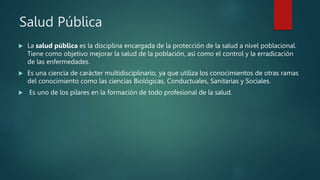 Salud Pública
 La salud pública es la disciplina encargada de la protección de la salud a nivel poblacional.
Tiene como objetivo mejorar la salud de la población, así como el control y la erradicación
de las enfermedades.
 Es una ciencia de carácter multidisciplinario, ya que utiliza los conocimientos de otras ramas
del conocimiento como las ciencias Biológicas, Conductuales, Sanitarias y Sociales.
 Es uno de los pilares en la formación de todo profesional de la salud.
 