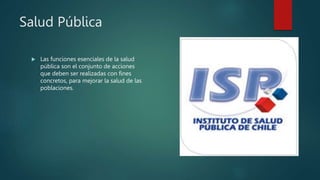 Salud Pública
 Las funciones esenciales de la salud
pública son el conjunto de acciones
que deben ser realizadas con fines
concretos, para mejorar la salud de las
poblaciones.
 